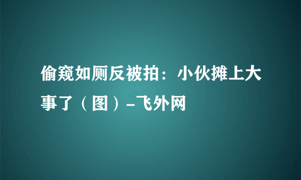 偷窥如厕反被拍：小伙摊上大事了（图）-飞外网