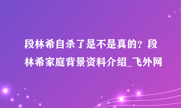 段林希自杀了是不是真的？段林希家庭背景资料介绍_飞外网