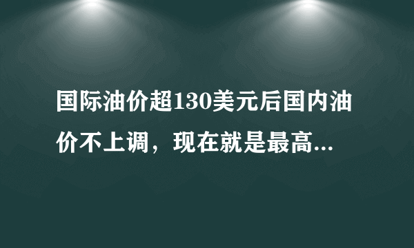 国际油价超130美元后国内油价不上调，现在就是最高价位了吗？