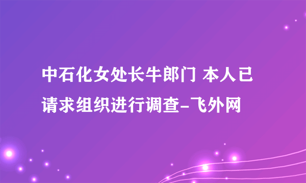 中石化女处长牛郎门 本人已请求组织进行调查-飞外网