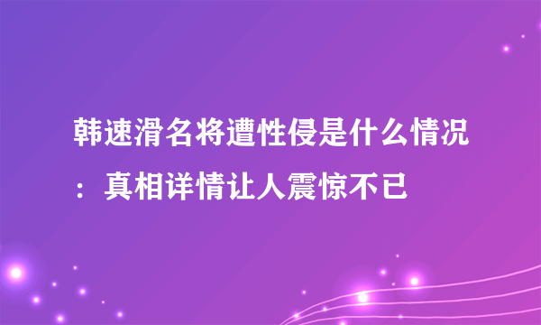 韩速滑名将遭性侵是什么情况：真相详情让人震惊不已