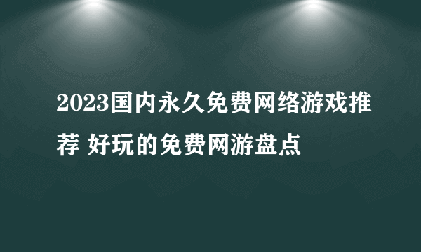 2023国内永久免费网络游戏推荐 好玩的免费网游盘点