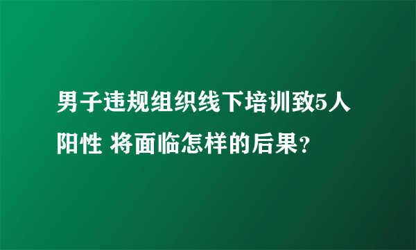 男子违规组织线下培训致5人阳性 将面临怎样的后果？