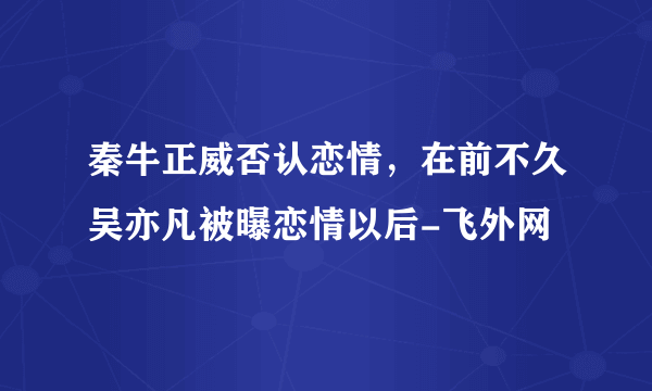 秦牛正威否认恋情，在前不久吴亦凡被曝恋情以后-飞外网