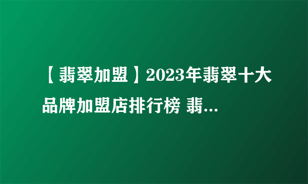 【翡翠加盟】2023年翡翠十大品牌加盟店排行榜 翡翠行业发展趋势分析