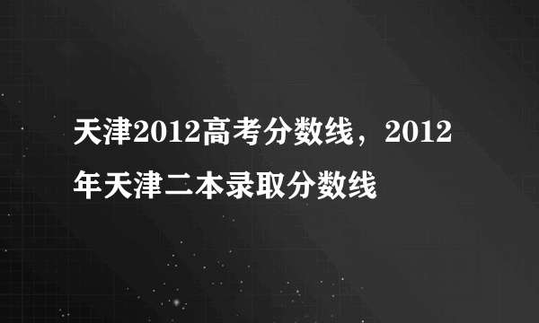 天津2012高考分数线，2012年天津二本录取分数线