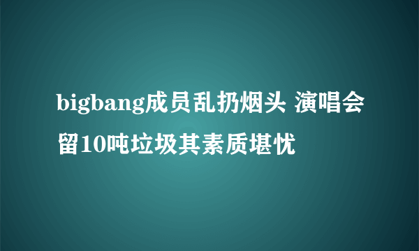 bigbang成员乱扔烟头 演唱会留10吨垃圾其素质堪忧