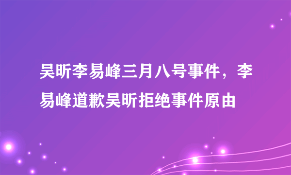 吴昕李易峰三月八号事件，李易峰道歉吴昕拒绝事件原由