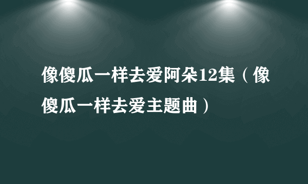 像傻瓜一样去爱阿朵12集（像傻瓜一样去爱主题曲）