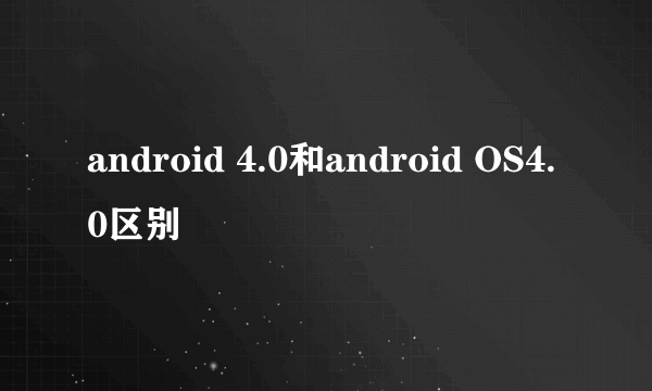 android 4.0和android OS4.0区别