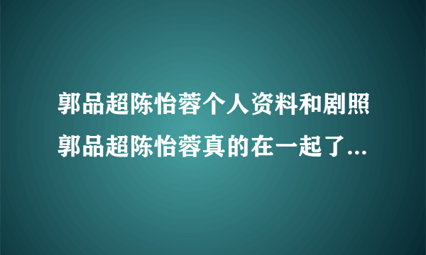 郭品超陈怡蓉个人资料和剧照郭品超陈怡蓉真的在一起了吗_飞外网