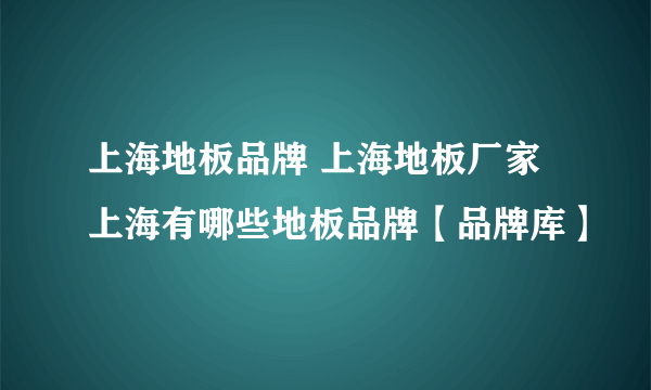 上海地板品牌 上海地板厂家 上海有哪些地板品牌【品牌库】