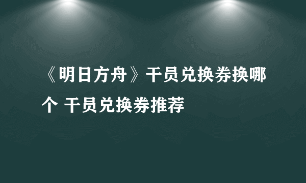 《明日方舟》干员兑换券换哪个 干员兑换券推荐