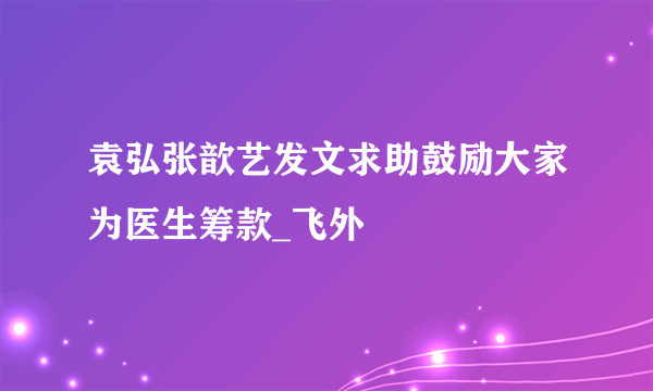 袁弘张歆艺发文求助鼓励大家为医生筹款_飞外