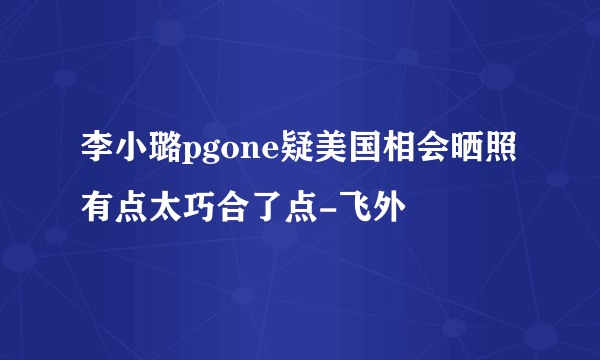 李小璐pgone疑美国相会晒照有点太巧合了点-飞外