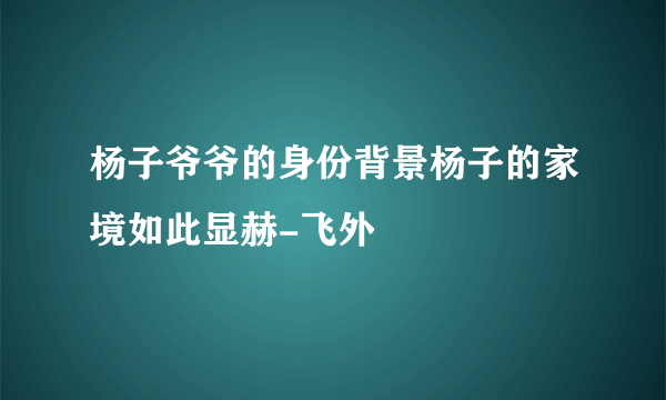 杨子爷爷的身份背景杨子的家境如此显赫-飞外