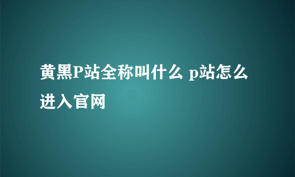 黄黑P站全称叫什么 p站怎么进入官网