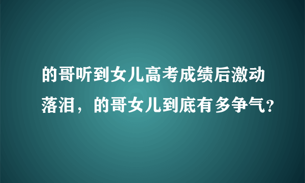 的哥听到女儿高考成绩后激动落泪，的哥女儿到底有多争气？