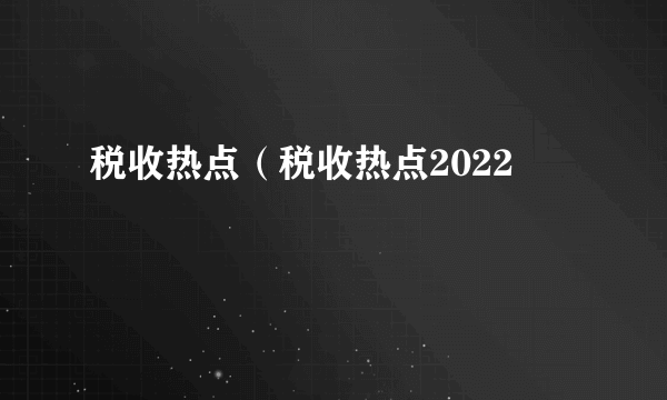 税收热点（税收热点2022