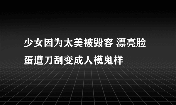 少女因为太美被毁容 漂亮脸蛋遭刀刮变成人模鬼样