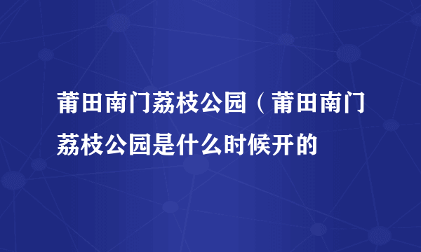 莆田南门荔枝公园（莆田南门荔枝公园是什么时候开的