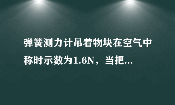 弹簧测力计吊着物块在空气中称时示数为1.6N，当把物块总体积的 1 2 浸入水中称时示数为0.6N，则物体受到的浮力为______N，物块的密度为______kg/m 3 ．