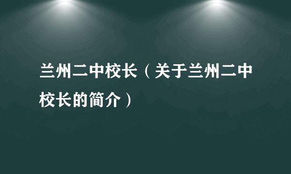 兰州二中校长（关于兰州二中校长的简介）