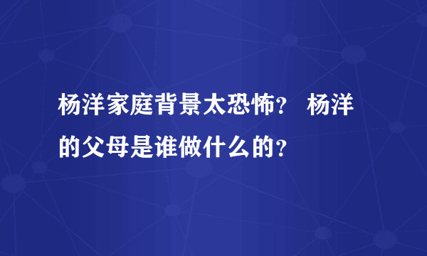 杨洋家庭背景太恐怖？ 杨洋的父母是谁做什么的？