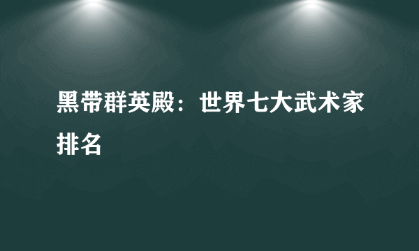 黑带群英殿：世界七大武术家排名