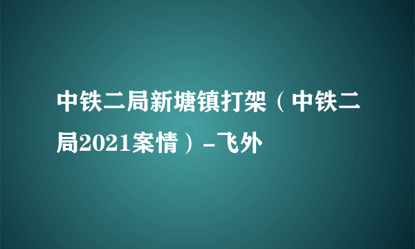 中铁二局新塘镇打架（中铁二局2021案情）-飞外