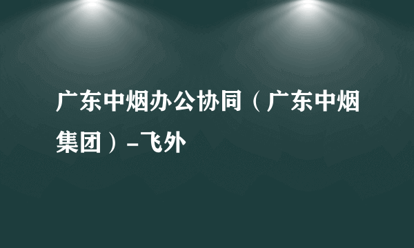 广东中烟办公协同（广东中烟集团）-飞外