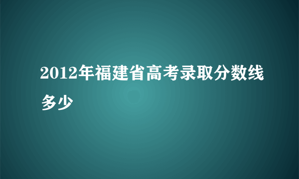 2012年福建省高考录取分数线多少