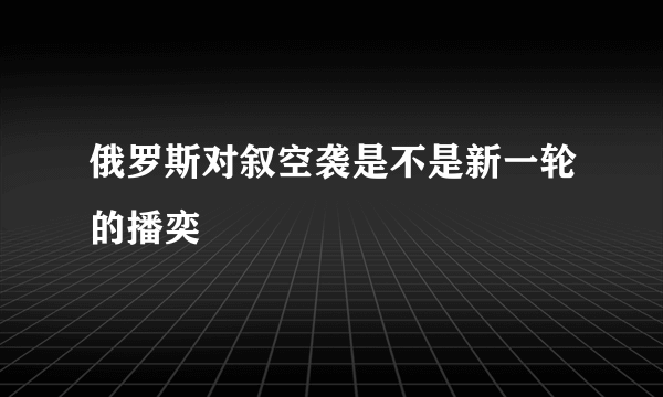 俄罗斯对叙空袭是不是新一轮的播奕