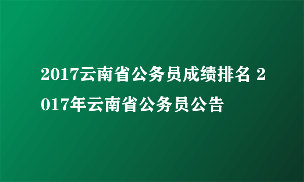 2017云南省公务员成绩排名 2017年云南省公务员公告