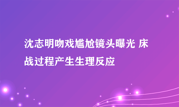 沈志明吻戏尴尬镜头曝光 床战过程产生生理反应