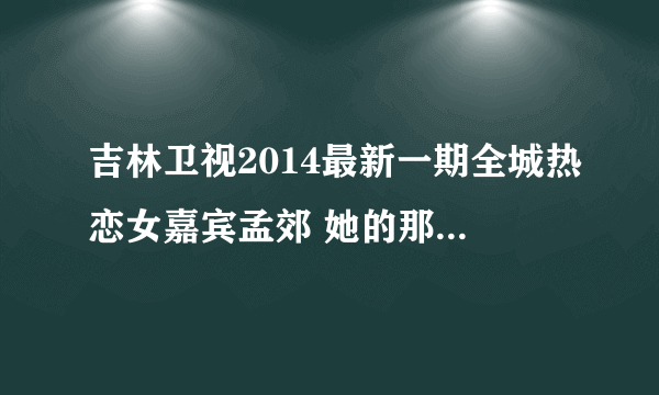 吉林卫视2014最新一期全城热恋女嘉宾孟郊 她的那期节目能搜到？