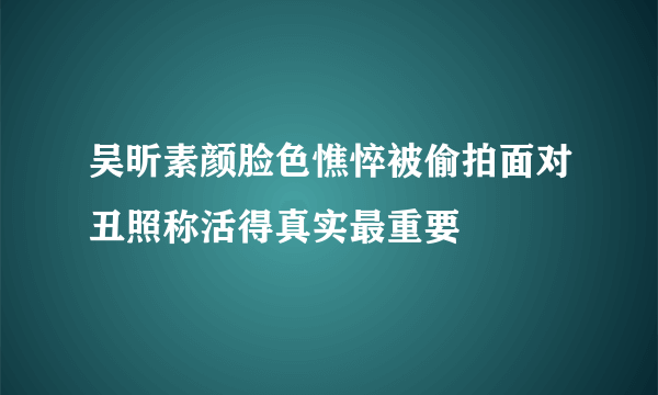 吴昕素颜脸色憔悴被偷拍面对丑照称活得真实最重要