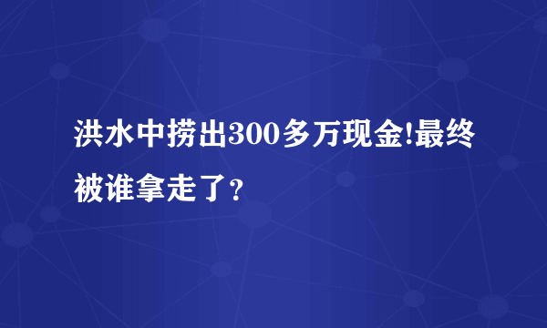 洪水中捞出300多万现金!最终被谁拿走了？