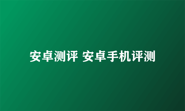 安卓测评 安卓手机评测