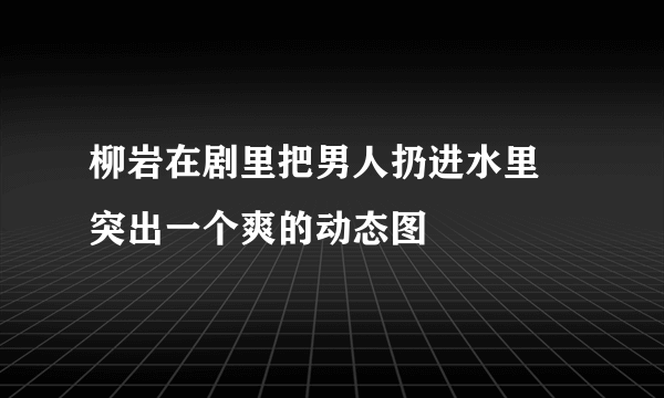 柳岩在剧里把男人扔进水里 突出一个爽的动态图