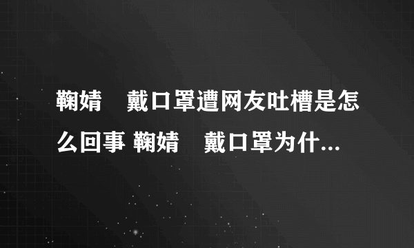 鞠婧祎戴口罩遭网友吐槽是怎么回事 鞠婧祎戴口罩为什么遭网友吐槽