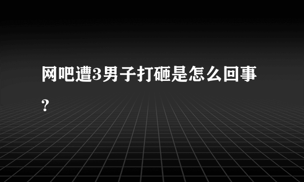 网吧遭3男子打砸是怎么回事？