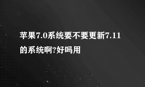 苹果7.0系统要不要更新7.11的系统啊?好吗用