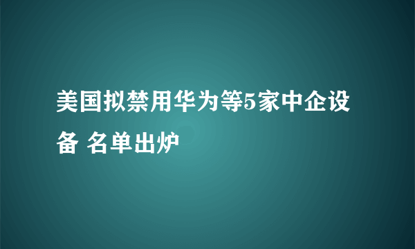 美国拟禁用华为等5家中企设备 名单出炉