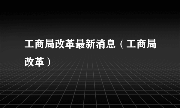 工商局改革最新消息（工商局改革）