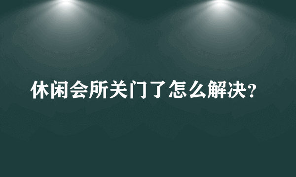 休闲会所关门了怎么解决？