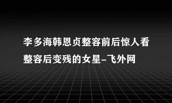 李多海韩恩贞整容前后惊人看整容后变残的女星-飞外网