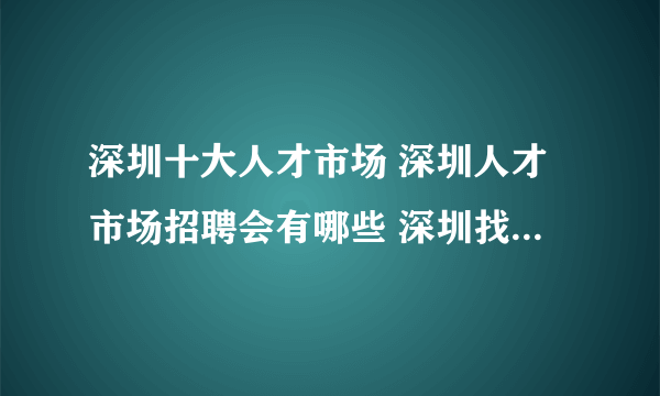 深圳十大人才市场 深圳人才市场招聘会有哪些 深圳找工作哪里好