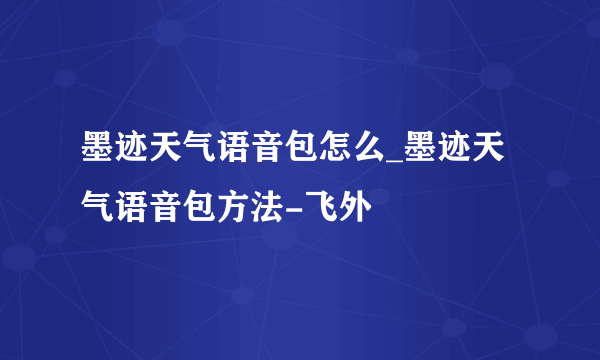 墨迹天气语音包怎么_墨迹天气语音包方法-飞外