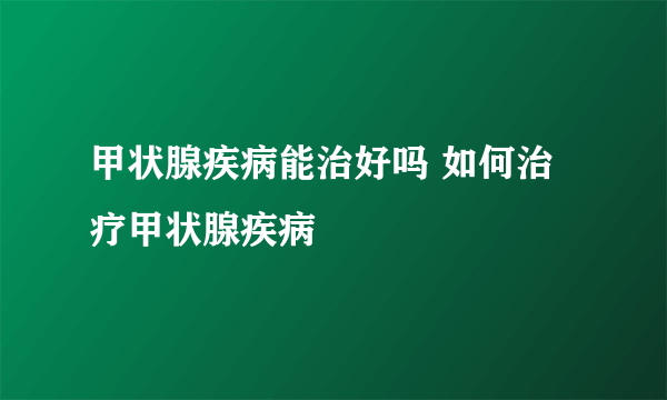 甲状腺疾病能治好吗 如何治疗甲状腺疾病